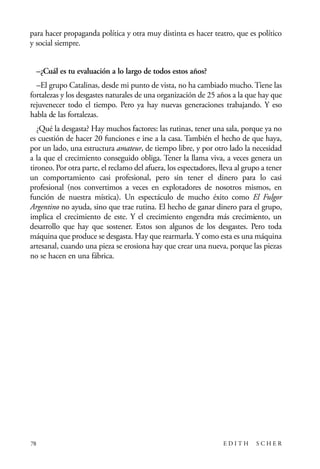 scher.qxp:Maquetación 1 12/3/10 2:39 PM Page 78

para hacer propaganda política y otra muy distinta es hacer teatro, que es político
y social siempre.
–¿Cuál es tu evaluación a lo largo de todos estos años?
–El grupo Catalinas, desde mi punto de vista, no ha cambiado mucho. Tiene las
fortalezas y los desgastes naturales de una organización de 25 años a la que hay que
rejuvenecer todo el tiempo. Pero ya hay nuevas generaciones trabajando. Y eso
habla de las fortalezas.
¿Qué la desgasta? Hay muchos factores: las rutinas, tener una sala, porque ya no
es cuestión de hacer 20 funciones e irse a la casa. También el hecho de que haya,
por un lado, una estructura amateur, de tiempo libre, y por otro lado la necesidad
a la que el crecimiento conseguido obliga. Tener la llama viva, a veces genera un
tironeo. Por otra parte, el reclamo del afuera, los espectadores, lleva al grupo a tener
un comportamiento casi profesional, pero sin tener el dinero para lo casi
profesional (nos convertimos a veces en explotadores de nosotros mismos, en
función de nuestra mística). Un espectáculo de mucho éxito como El Fulgor
Argentino no ayuda, sino que trae rutina. El hecho de ganar dinero para el grupo,
implica el crecimiento de este. Y el crecimiento engendra más crecimiento, un
desarrollo que hay que sostener. Estos son algunos de los desgastes. Pero toda
máquina que produce se desgasta. Hay que rearmarla. Y como esta es una máquina
artesanal, cuando una pieza se erosiona hay que crear una nueva, porque las piezas
no se hacen en una fábrica.

78

EDITH

SCHER

 
