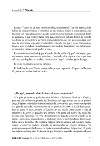 scher.qxp:Maquetación 1 12/3/10 2:39 PM Page 79

> capítulo 3: Talento

Ricardo Talento es un tipo imprescindible, fundamental. Tiene la habilidad de
hablar de cosas profundas y complejas de una manera simple y contundente. Sus
historias son ricas, elocuentes. Cuando describe cómo su madre le curaba el dolor
de garganta, o qué recursos tenía para que, aunque no hubiera dinero, la comida
no dejara de ser nutritiva, advierto, inmediatamente, no con poca nostalgia, qué
clase de saber social se perdió, pero también entiendo por qué el teatro comunitario
busca y logra revitalizar esa cultura que el sistema hizo desaparecer, una cultura que
se transmitía oralmente de padres a hijos.
Ricardo siempre habla de jugar. Cuando dice la palabra “jugar” lo imagino, por
un instante, niño, con su cara asombrada, mirando a los payasos y los trapecistas
del circo que llegaba a su pueblo. Cuando dice “jugar”, me dan ganas de jugar.
El teatro lo atraviesa desde su infancia.
Es lindo hablar con Talento porque sabe, porque es genuino. Es grato hablar con
él, porque sus sueños invitan a soñar.

–¿Por qué y cómo decidiste dedicarte al teatro comunitario?
–De pibe yo tenía un padre fanático del circo y del teatro. Nací en la Capital,
pero me crié en Rawson, partido de Chacabuco, un lugar al que, por ser un pueblo
chico, llegaban todavía los últimos resabios del circo criollo que, como ya no podía
ir a grandes ciudades, se presentaba en los pueblos de 2.000 ó 3.000 habitantes.
Fue así como vi Juan Moreira, El calvario de una madre, Mate cosido y todo el
repertorio. El circo se quedaba una semana y la gente del pueblo iba todas las
noches a las funciones. Yo vivía intensamente esa llegada, desde el armado de la
carpa. También me encantaba ir a la mañana y mirar la escenografía de la obra que
había visto a la noche. Me resultaba mágico pararme delante del escenario vacío,
oscuro y observar, todavía armada, la escenografía de telones pintados. Yo
participaba en poner las butacas (lo hacíamos todos los chicos del pueblo). Después
nos dejaban entrar gratis. Tenía una tía que siempre le alquilaba una pieza a alguno
teatro de vecinos. de la comunidad para la comunidad

79

 