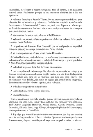 scher.qxp:Maquetación 1 12/3/10 2:39 PM Page 8

sensibilidad, me obligan a hacerme preguntas todo el tiempo, a no quedarme
inmóvil jamás. Finalmente, porque su sola existencia alimenta día a día mis
esperanzas.
A Adhemar Bianchi y a Ricardo Talento. Por su enorme generosidad y su gran
sabiduría. Por su honestidad y coherencia. Por haberme enseñado a confiar en la
fuerza colectiva de la comunidad. Por estar una y mil veces dispuestos, cada vez que
los demás los necesitamos. Por haber discutido conmigo muchos de los conceptos
que en este texto se vierten.
A mis maestros de teatro, especialmente a Raúl Serrano.
A todos mis maestros de música, especialmente al director del coro de la escuela
primaria, Néstor Stofblat.
A mi profesora de literatura Elsa Drucaroff, por su inteligencia, su capacidad
crítica, su pasión y su entrega como docente. Por su rebeldía.
A mi primer profesor de técnica vocal, Carlos Demartino.
A Corina Buschiazzo y Alfredo Iriarte, compañeros de teatro comunitario que en
todos estos años enriquecieron tanto el trabajo de Matemurga, el grupo que dirijo.
A Nora Mouriño, incansable y siempre solidaria.
A todos los integrantes de la Red de Teatro Comunitario.
A mis compañeros de Matemurga. Sin ellos, sin su presencia, su entrega y su
deseo de construir juntos, no hubiera podido escribir una sola línea. Cada palabra
de este trabajo está llena de las vivencias que tuve con ellos: ensayos (los
emocionantes y los difíciles), funciones en lugares que jamás hubiera imaginado,
discusiones enardecidas, rabietas, lágrimas, risas y abrazos.
A todos los que aportaron su testimonio.
A Carlos Pacheco, por su infinita paciencia.
A Silvina Bastianini.
Y un agradecimiento especial a aquellos que, de diversas maneras, me ayudaron
a terminar este libro: Ariel, Julián y Ezequiel Scher (mi hermano y mis sobrinos),
Tessy Authie, Alejandro Horowicz, Andrea Hanna, Claudia Poncetta, Liliana
Palavecino, Eduardo Pérez, Jorge Vallerga, el equipo de plástica de Matemurga y,
muy especialmente, a Daniel Mir.
Si hay algo que aprendí haciendo teatro comunitario es que hay que avanzar
hacia los sueños y confiar en la fuerza colectiva. Que entre muchos se puede crear
de otra manera y llegar a ciertos logros a los que nunca se podría arribar en soledad.

8

EDITH

SCHER

 
