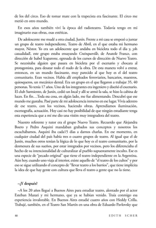 scher.qxp:Maquetación 1 12/3/10 2:39 PM Page 80

de los del circo. Eso de tomar mate con la trapecista era fascinante. El circo me
metió en otro mundo.
En esos años también viví la época del radioteatro. Todavía tengo en mi
imaginario esas obras, esas estéticas.
De adolescente me mudé a otra ciudad, Junín. Frente a mi casa se empezó a juntar
un grupo de teatro independiente, Teatro de Abril, en el que estaba mi hermano
mayor, Néstor. Yo era un adolescente que andaba en bicicleta todo el día y, ¡oh
casualidad!, este grupo estaba ensayando Crainqueville, de Anatole France, con
dirección de Isabel Icaparone, egresada de los cursos de dirección de Nuevo Teatro.
Se necesitaba alguien que pasara en bicicleta por el escenario y chocara al
protagonista, para desatar todo el nudo de la obra. De esta manera volví a entrar,
entonces, en un mundo fascinante, muy parecido al que hoy es el del teatro
comunitario. Eran vecinos. Había allí empleados ferroviarios, bancarios, maestros,
quiosqueros, un mecánico dental. Era un grupo en el que llegaron a trabajar 35, 40
personas. Yo tenía 17 años. Uno de los integrantes era ingeniero y diseñó el escenario.
El club Sarmiento, de Junín, cedió un local y allí se armó la sala, se hizo la cabina de
luces. En fin…Toda esa cosa, en algún lado, me fue alimentando. Descubrí que ese
mundo me gustaba. Pasé parte de mi adolescencia inmerso en ese lugar. Vivía adentro
de ese teatro, con los vecinos, haciendo obras. Aprendíamos iluminación,
escenografía, actuación. Hoy casi no hay posibilidad de que ningún estudiante tenga
esta experiencia que a mí me dio una visión muy integradora del teatro.
Nuestro referente y tutor era el grupo Nuevo Teatro. Recuerdo que Alejandra
Boero y Pedro Asquini mandaban grabados sus conceptos y nosotros los
escuchábamos. Asquini iba cada15 días a darnos charlas. En ese momento, en
cualquier ciudad del país había tres o cuatro grupos de teatro. Al igual que el de
Junín, muchos otros tenían la lógica de lo que hoy es el teatro comunitario, por la
desmesura de sus sueños, por estar integrados por vecinos, pero los diferenciaba el
hecho de su intencionalidad de culturalizar al pueblo supuestamente inculto. Ese es
una especie de “pecado original” que tiene el teatro independiente en la Argentina.
Aún hoy, cuando uno viaja al interior, existe aquello de “el teatro de los cultos” y por
eso se sigue utilizando el concepto de “llevar teatro a los barrios”, que tiene implícita
la idea de que hay gente con cultura que lleva el teatro a gente que no la tiene.
–¿Y después?
–A los 20 años llegué a Buenos Aires para estudiar teatro, alentado por el actor
Esteban Mazari y mi hermano, que ya se habían venido. Traía conmigo esa
experiencia invalorable. En Buenos Aires estudié cuatro años con Heddy Crilla.
Trabajé, también, en el Teatro San Martín en una obra de Eduardo Pavlovsky que
80

EDITH

SCHER

 