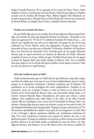 scher.qxp:Maquetación 1 12/3/10 2:39 PM Page 81

talento

dirigía Conrado Ramonet. Él era egresado de la escuela de Nuevo Teatro, había
dirigido en Junín y cuando puso esta obra llamó a todos los que alguna vez habían
actuado con él. Estaban allí Enrique Pinti, Alberto Segado, Fito Malamud, un
montón de gente joven. Después hice en el San Martín El círculo de tiza caucasiano,
de Bertolt Brecht. La dirigía Oscar Fessler y trabajaba Norma Aleandro.
–Estabas en el mundo del teatro…
–Sí, pero había algo que no me cerraba. Esto de que alguien te llamara para hacer
algo, este mundo de teatro que dependía de hacer una función... Pensando en ese
tema nos agarraron los ’70. En el ’72 estábamos haciendo El círculo de tiza…, con
todo lo que significaron esos años en la Argentina. Un grupo de ahí, de los que
estábamos en el San Martín, armó otra agrupación, el grupo Cumpa, con la
intención de hacer una obra que se llamaba Civilización o barbarie, de Humberto
Riva, con dirección de Armando Corti. Formaba parte de este grupo Mauricio
Kartun, que en aquel momento era asistente de dirección de Fessler. Mauricio
completó el texto con el que salimos de gira. También formó parte de este grupo
la mujer de Augusto Boal, que estaba exiliado en Buenos Aires. Fue en aquellos
años que surgió en mí la mirada del espacio público como espacio escénico. Todo
eso era muy potente en aquel tiempo.
–¿Por qué rumbeaste para ese lado?
–Toda esta historia tiene que ver. Podría decirse que habíamos empezado a seguir
una línea de trabajo que tenía que ver con el teatro independiente, pero no tanto,
porque en la dicotomía civilización o barbarie estábamos por la barbarie. No
entrábamos en el círculo prestigioso del teatro independiente. También en ese
momento, junto con el grupo Cumpa se armó un elenco en la Dirección de
Cultura de la Universidad de Buenos Aires, que funcionaba donde ahora es el
Centro Cultural Ricardo Rojas. Ensayábamos ahí teatro para chicos y teatro
callejero. Pero andábamos por todos lados: en las calles, en las villas. Cuando
asumió Alberto Ottalagano como rector de la Universidad de Buenos Aires, nos
echaron. Siempre digo que por suerte nos echaron, ya que eso nos salvó la vida. Un
año después hubiéramos sido desaparecidos. El grupo Cumpa se desarmó en el ’76.
No teníamos posibilidad de trabajar. Gran parte de los integrantes se exilió, Boal
se fue a Portugal y algunos quedamos exiliados acá. Cambiamos totalmente de
vida. Con unos compañeros armamos una empresa de pintura de casas y nos
dedicamos pintar. Yo luego me dediqué a la artesanía, es decir, encaré una actividad
paralela, distinta a la que había tenido, cambiando de casa, de oficio y de vida.
Algunos hicimos, más adelante, en los ’80, Buenos Aires, aires buenos, también de
teatro de vecinos. de la comunidad para la comunidad

81

 
