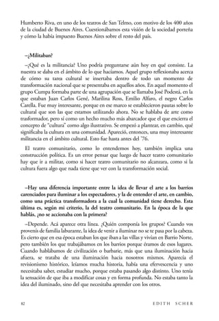 scher.qxp:Maquetación 1 12/3/10 2:39 PM Page 82

Humberto Riva, en uno de los teatros de San Telmo, con motivo de los 400 años
de la ciudad de Buenos Aires. Cuestionábamos esta visión de la sociedad porteña
y cómo la había impuesto Buenos Aires sobre el resto del país.
–¿Militaban?
–¿Qué es la militancia? Uno podría preguntarse aún hoy en qué consiste. La
nuestra se daba en el ámbito de lo que hacíamos. Aquel grupo reflexionaba acerca
de cómo su tarea cultural se insertaba dentro de todo un momento de
transformación nacional que se presentaba en aquellos años. En aquel momento el
grupo Cumpa formaba parte de una agrupación que se llamaba José Podestá, en la
que estaban Juan Carlos Gené, Marilina Ross, Emilio Alfaro, el negro Carlos
Carella. Fue muy interesante, porque en ese marco se establecieron pautas sobre lo
cultural que son las que estamos utilizando ahora. No se hablaba de arte como
trasformador, pero sí como un hecho mucho más abarcador que el que encierra el
concepto de “cultura” como algo ilustrativo. Se empezó a plantear, en cambio, qué
significaba la cultura en una comunidad. Apareció, entonces, una muy interesante
militancia en el ámbito cultural. Esto fue hasta antes del ’76.
El teatro comunitario, como lo entendemos hoy, también implica una
construcción política. Es un error pensar que luego de hacer teatro comunitario
hay que ir a militar, como si hacer teatro comunitario no alcanzara, como si la
cultura fuera algo que nada tiene que ver con la transformación social.
–Hay una diferencia importante entre la idea de llevar el arte a los barrios
carenciados para iluminar a los espectadores, y la de entender el arte, en cambio,
como una práctica transformadora a la cual la comunidad tiene derecho. Esta
última es, según mi criterio, la del teatro comunitario. En la época de la que
hablás, ¿no se accionaba con la primera?
–Depende. Acá aparece otra línea. ¿Quién componía los grupos? Cuando vos
provenís de familia laburante, la idea de venir a iluminar no se te pasa por la cabeza.
Es cierto que en esa época estaban los que iban a las villas y vivían en Barrio Norte,
pero también los que trabajábamos en los barrios porque éramos de esos lugares.
Cuando hablábamos de civilización o barbarie, más que una iluminación hacia
afuera, se trataba de una iluminación hacia nosotros mismos. Aparecía el
revisionismo histórico, leíamos mucha historia, había una efervescencia y uno
necesitaba saber, estudiar mucho, porque estaba pasando algo distinto. Uno tenía
la sensación de que iba a modificar cosas y en forma profunda. No estaba tanto la
idea del iluminado, sino del que necesitaba aprender con los otros.

82

EDITH

SCHER

 