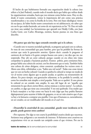 scher.qxp:Maquetación 1 12/3/10 2:39 PM Page 83

talento

El hecho de que hubiéramos formado una organización desde la cultura (me
refiero a la José Podestá), cuando todo el mundo decía que había que militar desde
las organizaciones armadas, hacía que nos miraran como bichos raros. Hoy en día,
desde el teatro comunitario, vemos la importancia del arte como una práctica
transformadora y no como la frutilla de la torta. Pero mis bases ideológicas vienen
de esa época, de haber hecho teatro comunitario en mi adolescencia, sin saber que
era eso lo que estaba haciendo, así como de mi experiencia en los ’70. Para mí todo
eso tiene una unidad. Las herramientas que aprendí con Heddy Crilla, con Juan
Carlos Gené, con Carlos Alvarenga, etcétera, fueron puestas en esta línea que
describo.
–Me parece que aún hoy sigue costando entender qué es la cultura.
–Cuando uno ve nuestra sociedad quebrada, se pregunta qué pasó con su cultura.
Se trata de una comunidad que pasa hambre, pero que ha perdido las formas de
cocinar que tenía la generación anterior. Quiero decir: cuando le pregunto al
carnicero de mi barrio si la gente compra huesos con carne y me dice que no, me
sorprendo. Hay ahí un corte cultural, porque cuando yo era chico mis viejos
compraban la quijada y hacíamos puchero. Éramos pobres, pero comíamos bien,
porque había una cultura de cocinar, con los elementos que se tenía. También había
una cultura de cómo abrigarse, cómo construir, ayudándose los vecinos entre sí.
Ahora uno diría, refiriéndose a eso, “había una red social”. Todas esas cosas tienen
que ver con un hecho cultural. Cuando se quiebra lo cultural se rompe ese modo de
ver al vecino como alguien que te puede ayudar, se quiebra esa retransmisión de
saberes. En poco tiempo, una generación solamente, se ha perdido la comida, así
como los remedios más simples a nivel popular. Todo eso se quebró. Si uno piensa
lo cultural en un sentido más amplio, lo saca del lugar de ser “aquello que
retransmite lo que dicen ciertos libros, ciertas músicas o ciertos teatros”. La cultura,
en cambio, es algo que tiene una comunidad. Y eso está quebrado. Una madre que
le hacía masajitos a su hijo como me hacía la mía (algo que hoy podría llamarse
digitopuntura) para sacarme el dolor de garganta, es un ser más creativo que el que
va hoy a la farmacia a comprar una pastilla. Creo que el humano es, esencialmente,
un ser creador, un ser modificador del mundo en el cual vive.
–Desarrollar la creatividad de una comunidad, ¿puede tener incidencia en lo
grande, puede generar otros cambios?
–Por supuesto. Por algo se nos coarta la posibilidad creativa desde que nacemos.
Seríamos muy peligrosos a un montón de intereses. Si fuéramos seres creativos no
aceptaríamos vivir en un mundo tan estúpido como el que vivimos. Por eso la
teatro de vecinos. de la comunidad para la comunidad

83

 