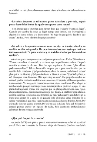 scher.qxp:Maquetación 1 12/3/10 2:39 PM Page 84

creatividad no está planteada como una cosa básica y fundamental del crecimiento
humano.
–La cultura impuesta de tal manera, parece naturaleza y, por ende, impide
pensar fuera de los límites de aquello que aparece como natural.
–Son límites que se imponen para pensar. Esos que te dicen: “Hasta acá llegás”.
Cuando uno cambia las cosas de lugar, rompe esos límites. Vos le preguntás a
alguien si se siente esclavo y te dice que no. “Yo hago lo que quiero, decido lo que
quiero”, te dice. Pero, ¿dentro de qué parámetros?
–Me refería a la supuesta antinomia entre este tipo de trabajo cultural y los
cambios sociales más grandes. He escuchado muchas veces decir que haciendo
teatro comunitario “la gente se distrae y no se dedica a luchar por los verdaderos
cambios”.
–A mí me parece completamente antiguo ese pensamiento. En los ’70 decíamos:
“Vamos a cambiar el mundo”, y creíamos que lo podíamos cambiar. Después
también sentimos la derrota. Pero los que seguimos, decimos: “¿Por dónde
podemos cambiar?”. Tal vez la cuestión no pase por el gran cambio, sino por un
cambio de lo cotidiano. ¿Qué pasaría si uno saliera de su casa y saludara al vecino?
¿Por qué ir en silencio? ¿Qué pasaría si uno le dijera al vecino: “¡Qué tal!, ¿cómo le
va? Cualquier cosa, llámeme. Mire que estoy en casa”. Ese pequeño cambio de
actitud, podría producir modificaciones enormes. El espacio público empezaría a
transformarse. Ver un grupo ensayando en una plaza, transforma. Para el que lo
está haciendo, porque muchas personas adultas jamás se pusieron a jugar en una
plaza desde que eran chicas, ni a imaginar que esa plaza podía ser otra cosa, y para
el que está mirando. Esa misma situación ya nos llevaría a establecer otra relación,
distinta a esa loca y paranoica que tenemos, de bajar del colectivo con la llave en la
mano para entrar en la casa. Si se quedara todo el mundo cinco minutos en la
vereda y saludara al que pasa, ¿qué pasaría en una ciudad como Buenos Aires? ¿Por
qué nadie tiene en cuenta al otro? ¿Por qué se saca la basura fuera del horario? El
espacio público parece un espacio de nadie. Son cuestiones profundamente
culturales de una sociedad quebrada.
–¿Qué pasó después de la derrota?
–A partir del ’83 me puse a pensar nuevamente cómo encaraba mi actividad
teatral. Fui a ver la versión de Barranca abajo, de Florencio Sánchez, que había

84

EDITH

SCHER

 