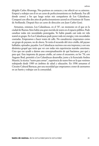 scher.qxp:Maquetación 1 12/3/10 2:39 PM Page 85

talento

dirigido Carlos Alvarenga. Nos pusimos en contacto y me ofreció ser su asistente.
Empecé a trabajar con él en un curso de perfeccionamiento en Avellaneda. Fue allí
donde conocí a los que luego serían mis compañeros de Los Calandracas.
Compartí con ellos dos años de perfeccionamiento actoral en el Instituto de Teatro
de Avellaneda. Después hice un curso de dirección con Juan Carlos Gené.
Armamos, entonces, Los Calandracas, en el ’87, un momento en el que en la
ciudad de Buenos Aires había una gran movida de teatro en el espacio público. Pude
canalizar todas mis necesidades postergadas. Yo había pasado casi toda mi vida
teatral en grupo. En Los Calandracas pude poner toda mi energía y mis necesidades
coartadas. Empezamos a hacer teatro de calle. No casualmente empezamos como
un grupo de payasos, no de clowns. Yo tenía el recuerdo del circo criollo, del payaso
hablador, opinador, payador. Los Calandracas nacimos con esta impronta y con una
dinámica grupal que tenía que ver con todas mis experiencias teatrales anteriores.
Creo que eso ayudó a darnos una conceptualización de qué hacíamos, por qué y
para qué. Esta impronta de payaso criollo, así como el encuentro, en los ’70, con
Augusto Boal, permitió a Los Calandracas desarrollar, junto a la licenciada Andrea
Maurizi, la técnica “teatro para armar”, experiencia de teatro foro en la que venimos
trabajando desde 1989 en ámbitos de salud y educación. En 1996 armamos el
Circuito Cultural Barracas, por una necesidad que empezamos a tener de asentarnos
en un barrio y trabajar con la comunidad.

teatro de vecinos. de la comunidad para la comunidad

85

 