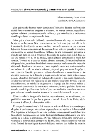 scher.qxp:Maquetación 1 12/3/10 2:39 PM Page 87

> capítulo 4: el teatro comunitario y la transformación social

A barajar otra vez y dar de nuevo.
CRISTINA GHIONE, Catalinas Sur

¿Por qué cuando decimos “teatro comunitario” hablamos de arte y trasformación
social? Para contestar esa pregunta es necesario, en primer término, especificar a
qué nos referimos cuando usamos tales palabras, a qué zona de todo el universo de
sentido que abarca esa expresión aludimos.
Sobre qué es el arte se ha deliberado considerablemente a lo largo y a lo ancho de
la historia de la cultura. Nos contentaremos con decir aquí que, más allá de las
innumerables implicancias de este vocablo, cuando lo usamos en este contexto,
hablamos, fundamentalmente, de la creación de un universo paralelo al cotidiano
que no repite las leyes de lo cotidiano, hablamos de una construcción que remite al
mundo real, pero no con la pretensión de copiarlo tal cual es, sino con el deseo de
dar una mirada sobre él. En esa mirada, que en el teatro comunitario es plural, hay
opinión. Y opinar no es decir de manera obvia ni elemental. Ese mundo referencial
del que se habla, cuando es abordado de manera artística, resulta amasado, retorcido,
deformado. Puede estar condensado o hasta ampliado en sus más mínimos detalles.
Ahora bien: sin perder de vista la insistente y repetida pregunta acerca de qué es el
arte, entonces, discusión que, como decíamos, ha sido más o menos intensa en los
distintos momentos de la historia, y cuyas conclusiones han estado más o menos
pegadas a la cultura dominante en cada período, lo cierto es que en esta operación (la
de crear un universo con reglas propias que implique un punto de vista) se pone,
inevitablemente, en marcha la imaginación y se palpa con las propias manos la
sensación de construcción de una materia consistente, la obra, que habla de ese otro
mundo, aquel al que llamamos “realidad”, esa cosa sin límites muy claros que suele
presentársenos como lo objetivo, lo normal, lo natural, lo inmutable, lo que es.
Echar a andar la imaginación implica, necesariamente, un movimiento, una
posibilidad concreta de percibir y pensar el mundo fuera de los límites de lo
impuesto. Y allí empieza la transformación.
El arte puede ser considerado únicamente un atributo de los artistas, un don para
elegidos. Y es cierto que hay artistas. Algunos han estremecido a la humanidad.
Pero la práctica artística puede ser vista, también, como una actividad inherente a
la condición humana, como un modo de desarrollar la creatividad, como una parte
central de la vida de la comunidad. ¿Por qué habría que renunciar a ella? ¿Acaso la
vivencia y la experiencia en carne propia del arte, de su condición sensible y crítica,
de su facultad de crear lógicas fuera de la lógica, mundos que hablan del mundo,
teatro de vecinos. de la comunidad para la comunidad

87

 