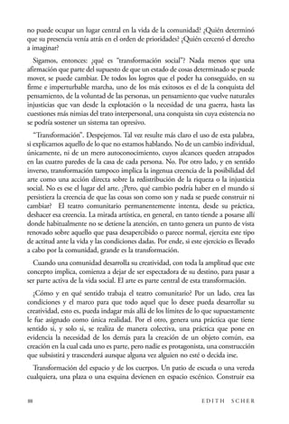 scher.qxp:Maquetación 1 12/3/10 2:39 PM Page 88

no puede ocupar un lugar central en la vida de la comunidad? ¿Quién determinó
que su presencia venía atrás en el orden de prioridades? ¿Quién cercenó el derecho
a imaginar?
Sigamos, entonces: ¿qué es “transformación social”? Nada menos que una
afirmación que parte del supuesto de que un estado de cosas determinado se puede
mover, se puede cambiar. De todos los logros que el poder ha conseguido, en su
firme e imperturbable marcha, uno de los más exitosos es el de la conquista del
pensamiento, de la voluntad de las personas, un pensamiento que vuelve naturales
injusticias que van desde la explotación o la necesidad de una guerra, hasta las
cuestiones más nimias del trato interpersonal, una conquista sin cuya existencia no
se podría sostener un sistema tan opresivo.
“Transformación”. Despejemos. Tal vez resulte más claro el uso de esta palabra,
si explicamos aquello de lo que no estamos hablando. No de un cambio individual,
únicamente, ni de un mero autoconocimiento, cuyos alcances queden atrapados
en las cuatro paredes de la casa de cada persona. No. Por otro lado, y en sentido
inverso, transformación tampoco implica la ingenua creencia de la posibilidad del
arte como una acción directa sobre la redistribución de la riqueza o la injusticia
social. No es ese el lugar del arte. ¿Pero, qué cambio podría haber en el mundo si
persistiera la creencia de que las cosas son como son y nada se puede construir ni
cambiar? El teatro comunitario permanentemente intenta, desde su práctica,
deshacer esa creencia. La mirada artística, en general, en tanto tiende a posarse allí
donde habitualmente no se detiene la atención, en tanto genera un punto de vista
renovado sobre aquello que pasa desapercibido o parece normal, ejercita este tipo
de actitud ante la vida y las condiciones dadas. Por ende, si este ejercicio es llevado
a cabo por la comunidad, grande es la transformación.
Cuando una comunidad desarrolla su creatividad, con toda la amplitud que este
concepto implica, comienza a dejar de ser espectadora de su destino, para pasar a
ser parte activa de la vida social. El arte es parte central de esta transformación.
¿Cómo y en qué sentido trabaja el teatro comunitario? Por un lado, crea las
condiciones y el marco para que todo aquel que lo desee pueda desarrollar su
creatividad, esto es, pueda indagar más allá de los límites de lo que supuestamente
le fue asignado como única realidad. Por el otro, genera una práctica que tiene
sentido si, y solo si, se realiza de manera colectiva, una práctica que pone en
evidencia la necesidad de los demás para la creación de un objeto común, esa
creación en la cual cada uno es parte, pero nadie es protagonista, una construcción
que subsistirá y trascenderá aunque alguna vez alguien no esté o decida irse.
Transformación del espacio y de los cuerpos. Un patio de escuela o una vereda
cualquiera, una plaza o una esquina devienen en espacio escénico. Construir esa
88

EDITH

SCHER

 