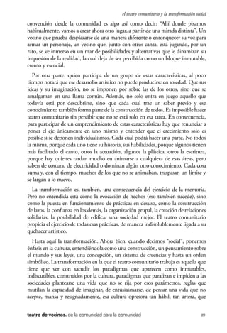 scher.qxp:Maquetación 1 12/3/10 2:39 PM Page 89

el teatro comunitario y la transformación social

convención desde la comunidad es algo así como decir: “Allí donde pisamos
habitualmente, vamos a crear ahora otro lugar, a partir de una mirada distinta”. Un
vecino que prueba desplazarse de una manera diferente o enronquecer su voz para
armar un personaje, un vecino que, junto con otros canta, está jugando, por un
rato, se ve inmerso en un mar de posibilidades y alternativas que le dinamizan su
impresión de la realidad, la cual deja de ser percibida como un bloque inmutable,
eterno y esencial.
Por otra parte, quien participa de un grupo de estas características, al poco
tiempo notará que ese desarrollo artístico no puede producirse en soledad. Que sus
ideas y su imaginación, no se imponen por sobre las de los otros, sino que se
amalgaman en una llama común. Además, no solo entra en juego aquello que
todavía está por descubrirse, sino que cada cual trae un saber previo y ese
conocimiento también forma parte de la construcción de todos. Es imposible hacer
teatro comunitario sin percibir que no se está solo en esa tarea. En consecuencia,
para participar de un emprendimiento de estas características hay que renunciar a
poner el eje únicamente en uno mismo y entender que el crecimiento solo es
posible si se deponen individualismos. Cada cual podrá hacer una parte. No todos
la misma, porque cada uno tiene su historia, sus habilidades, porque algunos tienen
más facilitado el canto, otros la actuación, algunos la plástica, otros la escritura,
porque hay quienes tardan mucho en animarse a cualquiera de esas áreas, pero
saben de costura, de electricidad o dominan algún otro conocimiento. Cada cosa
suma y, con el tiempo, muchos de los que no se animaban, traspasan un límite y
se largan a lo nuevo.
La transformación es, también, una consecuencia del ejercicio de la memoria.
Pero no entendida esta como la evocación de hechos (eso también sucede), sino
como la puesta en funcionamiento de prácticas en desuso, como la construcción
de lazos, la confianza en los demás, la organización grupal, la creación de relaciones
solidarias, la posibilidad de edificar una sociedad mejor. El teatro comunitario
propicia el ejercicio de todas esas prácticas, de manera indisolublemente ligada a su
quehacer artístico.
Hasta aquí la transformación. Ahora bien: cuando decimos “social”, ponemos
énfasis en la cultura, entendiéndola como una construcción, un pensamiento sobre
el mundo y sus leyes, una concepción, un sistema de creencias y hasta un orden
simbólico. La transformación en la que el teatro comunitario trabaja es aquella que
tiene que ver con sacudir los paradigmas que aparecen como inmutables,
indiscutibles, construidos por la cultura, paradigmas que paralizan e impiden a las
sociedades plantearse una vida que no se rija por esos parámetros, reglas que
mutilan la capacidad de imaginar, de entusiasmarse, de pensar una vida que no
acepte, mansa y resignadamente, esa cultura opresora tan hábil, tan artera, que
teatro de vecinos. de la comunidad para la comunidad

89

 