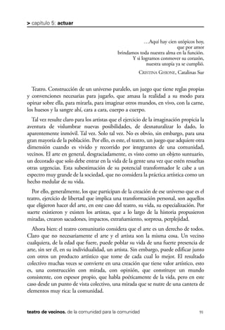 scher.qxp:Maquetación 1 12/3/10 2:39 PM Page 91

> capítulo 5: actuar

…Aquí hay cien utópicos hoy,
que por amor
brindamos toda nuestra alma en la función.
Y si logramos conmover su corazón,
nuestra utopía ya se cumplió.
CRISTINA GHIONE, Catalinas Sur

Teatro. Construcción de un universo paralelo, un juego que tiene reglas propias
y convenciones necesarias para jugarlo, que amasa la realidad a su modo para
opinar sobre ella, para mirarla, para imaginar otros mundos, en vivo, con la carne,
los huesos y la sangre ahí, cara a cara, cuerpo a cuerpo.
Tal vez resulte claro para los artistas que el ejercicio de la imaginación propicia la
aventura de vislumbrar nuevas posibilidades, de desnaturalizar lo dado, lo
aparentemente inmóvil. Tal vez. Solo tal vez. No es obvio, sin embargo, para una
gran mayoría de la población. Por ello, es este, el teatro, un juego que adquiere otra
dimensión cuando es vivido y recorrido por integrantes de una comunidad,
vecinos. El arte en general, desgraciadamente, es visto como un objeto suntuario,
un decorado que solo debe entrar en la vida de la gente una vez que estén resueltas
otras urgencias. Esta subestimación de su potencial transformador le cabe a un
espectro muy grande de la sociedad, que no considera la práctica artística como un
hecho medular de su vida.
Por ello, generalmente, los que participan de la creación de ese universo que es el
teatro, ejercicio de libertad que implica una transformación personal, son aquellos
que eligieron hacer del arte, en este caso del teatro, su vida, su especialización. Por
suerte existieron y existen los artistas, que a lo largo de la historia propusieron
miradas, crearon sacudones, impactos, extrañamiento, sorpresa, perplejidad.
Ahora bien: el teatro comunitario considera que el arte es un derecho de todos.
Claro que no necesariamente el arte y el artista son la misma cosa. Un vecino
cualquiera, de la edad que fuere, puede poblar su vida de una fuerte presencia de
arte, sin ser él, en su individualidad, un artista. Sin embargo, puede edificar junto
con otros un producto artístico que tome de cada cual lo mejor. El resultado
colectivo muchas veces se convierte en una creación que tiene valor artístico, esto
es, una construcción con mirada, con opinión, que constituye un mundo
consistente, con espesor propio, que habla poéticamente de la vida, pero en este
caso desde un punto de vista colectivo, una mirada que se nutre de una cantera de
elementos muy rica: la comunidad.

teatro de vecinos. de la comunidad para la comunidad

91

 