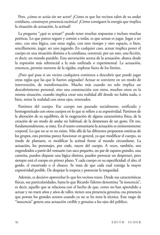 scher.qxp:Maquetación 1 12/3/10 2:39 PM Page 92

Pero, ¿cómo se actúa sin ser actor? ¿Cómo es que los vecinos salen de su andar
cotidiano, construyen presencia escénica? ¿Cómo consiguen la energía que implica
la situación de actuación, la actitud?
La pregunta “¿qué es actuar?” puede tener muchas respuestas e incluso muchas
poéticas. Lo que parece seguro y común a todas, es que actuar es jugar. Jugar a ser
otro, con otra lógica, con otras reglas, con otro tiempo y otro espacio, o bien,
sencillamente, jugar: ser uno jugando. En cualquier caso, actuar implica poner el
cuerpo en una situación distinta a la cotidiana, construir, por un rato, una ficción,
es decir, un mundo paralelo. Esta aseveración acerca de la actuación, abarca desde
la expresión más referencial a la más estilizada o experimental. La actuación,
entonces, permite moverse de la rigidez, explorar fuera de los límites.
¿Pues qué pasa si un vecino cualquiera comienza a descubrir que puede jugar
otras reglas que las que le fueron asignadas? Actuar se convierte en un modo de
intervención, de transformación. Mucho más cuando no solo implica un
descubrimiento personal, sino una construcción con otros, muchos otros en la
misma situación, cuando implica crear una realidad allí donde no había nada, o
bien, mirar la realidad con otros ojos, renovados.
Partimos del cuerpo. Ese cuerpo tan pautado socialmente, unificado y
homogeneizado con otros cuerpos en lo que se refiere a su expresividad. Partimos de
la alteración de su equilibrio, de la exageración de alguna característica física, de la
creación de un modo de andar no habitual, de la desmesura de un gesto. De eso,
fundamentalmente, se trata. En el teatro comunitario la actuación es eminentemente
corporal. Lo que no se ve no existe. Más allá de las diferentes propuestas estéticas de
los grupos, esta premisa parece funcionar en general, ya que modificar el cuerpo, su
modo de plantarse, es modificar la actitud frente al mundo circundante. La
actuación, los personajes, por ende, nacen del cuerpo. A veces, también, son
engendrados a partir del vestuario (un saco pequeño, un par de zapatos grandes, una
carterita, pueden disparar una lógica distinta, pueden provocar un despertar), pero
siempre está el cuerpo en primer plano. Y cada cuerpo en su especificidad: el alto, el
gordo, el encorvado o el chueco. Se trata de que cada cual consiga la mayor
expresividad posible. De despejar la torpeza y potenciar la tosquedad.
Además, es decisivo aprovechar lo que los vecinos traen. Desde sus características
físicas, sus particularidades, hasta lo que Ricardo Talento denomina “la inocencia”,
es decir, aquello que se relaciona con el hecho de que, como no han aprendido a
actuar y no traen años y años de taller, tienen una presencia genuina, esa presencia
que portan los grandes actores cuando ya no se les nota la técnica. Este rasgo de
“inocencia” genera una actuación creíble y genuina a los ojos del público.

92

EDITH

SCHER

 