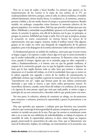 scher.qxp:Maquetación 1 12/3/10 2:39 PM Page 93

actuar

Pero no se trata de soplar y hacer botellas. Lo primero que aparece en las
improvisaciones de los vecinos es la copia de una estética de la TV, un
seudonaturalismo televisivo, porque, como se sabe, la cultura mediática, el modelo
cultural dominante, tienen mucha fuerza. La tendencia es, al comienzo, entonces,
ponerse a hablar y, de este modo, borrar el cuerpo y su potencial expresivo. Resulta
notable, sin embargo, comprobar cómo funciona la memoria colectiva de los
géneros populares. Los vecinos saben. Solo hay que ponerla a trabajar para que esta
aflore. Habilitada y estimulada esa posibilidad, aparecen en la actuación rasgos del
sainete, la zarzuela, la opereta, más allá de la destreza con la que, en principio, se
pongan en práctica, habilidad que luego se pule. Eso es lo que se propicia, porque
la actuación en teatro comunitario no intenta borrar las marcas de la
representación, sino que exagera, muestra, resalta el artificio teatral. Hay algunos
grupos en los cuales no existe una búsqueda de resignificación de los géneros
populares, pero sí de despegarse de la estética dominante (sobre todo en televisión).
Es fundamental generar un ámbito de confianza, como para que el actor-vecino
se largue a jugar, y no exponer a nadie a hacer algo en lo que se sienta incómodo o
que le resulte inabarcable en determinado momento. Es llamativo cómo muchas
veces, pasado el tiempo, alguien que no se animaba, pega un salto, sorprende a
todos y, fundamentalmente, a sí mismo, una vez que ha ganado confianza, al
amparo de la contención grupal, una vez que ha logrado comenzar a deponer las
leyes que lo han regido durante toda su vida, leyes que insisten e insisten en
imponerse en el mundo del trabajo, en el de la escolaridad, leyes que se meten en
la cabeza segundo tras segundo a través de los medios de comunicación, la
publicidad, etcétera, que avasallan y generan la sensación de que “así son las cosas”,
“naturalmente son así”, reglas que forman parte de una nefasta construcción
destinada a que nada se mueva, a que cierto orden permanezca intacto. Es
maravilloso, decimos, cuando, como fruto del trabajo y la confianza, de la apuesta
a la vigencia de otras pautas, aquel que creía que nada podía, se anima a jugar, a
participar de esa otra construcción y descubre todo lo que puede junto con otros.
Por otra parte, lo colectivo, además de constituir un abrigo, un ala protectora
para comenzar a animarse, potencia la expresividad y genera la pertenencia a un
“nosotros”.
Hay que aprender, por supuesto, a trabajar para que funcione una actuación
colectiva, que mantenga la heterogeneidad de quienes componen el grupo, pero no
atomice ni escinda una parte de la otra. Para que las escenas se constituyan como
tales y no se trate de una exhibición de individualidades, se trabaja el conjunto, el
ensamble de todo, la expresividad colectiva, es decir, cómo lograr un impacto
grupal, preservando la característica de cada uno. Esto, que es básicamente una
tarea de la dirección, implica, sin embargo, un entrenamiento en la actuación, una
teatro de vecinos. de la comunidad para la comunidad

93

 