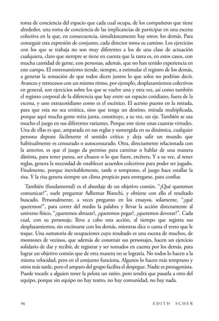 scher.qxp:Maquetación 1 12/3/10 2:39 PM Page 94

toma de conciencia del espacio que cada cual ocupa, de los compañeros que tiene
alrededor, una toma de conciencia de las implicancias de participar en una escena
colectiva en la que, en consecuencia, simultáneamente hay otros: los demás. Para
conseguir esta expresión de conjunto, cada director toma su camino. Los ejercicios
con los que se trabaja no son muy diferentes a los de una clase de actuación
cualquiera, claro que siempre se tiene en cuenta que la tarea es, en estos casos, con
mucha cantidad de gente, con personas, además, que no han tenido experiencia en
este campo. El entrenamiento tiende, siempre, a estimular el registro de los demás,
a generar la sensación de que todos dicen juntos lo que solos no podrían decir.
Avances y retrocesos con un mismo ritmo, por ejemplo, desplazamientos colectivos
en general, son ejercicios sobre los que se vuelve una y otra vez, así como también
el registro corporal de la diferencia que hay entre un espacio cotidiano, fuera de la
escena, y uno extracotidiano como es el escénico. El acento puesto en la mirada,
para que esta no sea errática, sino que tenga un destino, mirada multiplicada,
porque aquí mucha gente mira junta, constituye, a su vez, un eje. También se usa
mucho el juego en sus diferentes variantes. Porque este tiene unas cuantas virtudes.
Una de ellas es que, amparada en sus reglas y sumergida en su dinámica, cualquier
persona depone fácilmente el sentido crítico y deja salir un mundo que
habitualmente es censurado o autocensurado. Otra, directamente relacionada con
la anterior, es que el juego da permiso para caminar o hablar de una manera
distinta, para tener panza, ser chueco o lo que fuere, etcétera. Y a su vez, al tener
reglas, genera la necesidad de establecer acuerdos colectivos para poder ser jugado.
Finalmente, porque inevitablemente, tarde o temprano, el juego hace estallar la
risa. Y la risa genera siempre un clima propicio para entregarse, para confiar.
También (fundamental) es el abordaje de un objetivo común. “¿Qué queremos
comunicar?”, suele preguntar Adhemar Bianchi, y obtiene con ello el resultado
buscado. Personalmente, a veces pregunto en los ensayos, solamente, “¿qué
queremos?”, para correr del medio la palabra y llevar la acción directamente al
universo físico, “¿queremos abrazar?, ¿queremos pegar?, ¿queremos devorar?”. Cada
cual, con su personaje, lleva a cabo esta acción, al tiempo que registra sus
desplazamientos, sin encimarse con los demás, mientras dice o canta el texto que le
toque. Una sumatoria de ocupaciones cuyo resultado es una escena de muchos, de
montones de vecinos, que además de construir sus personajes, hacen un ejercicio
solidario de dar y recibir, de registrar y ser tomados en cuenta por los demás, para
lograr un objetivo común que de otra manera no se lograría. No todos lo hacen a la
misma velocidad, pero en el conjunto funciona. Algunos lo hacen más temprano y
otros más tarde, pero el amparo del grupo facilita el despegue. Nadie es protagonista.
Puede tocarle a alguien tener la pelota un ratito, pero tendrá que pasarla a otro del
equipo, porque sin equipo no hay teatro, no hay comunidad, no hay nada.

94

EDITH

SCHER

 
