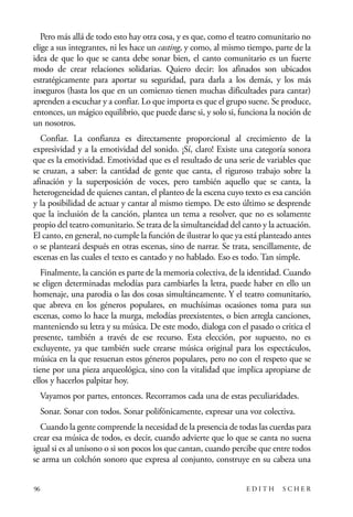 scher.qxp:Maquetación 1 12/3/10 2:39 PM Page 96

Pero más allá de todo esto hay otra cosa, y es que, como el teatro comunitario no
elige a sus integrantes, ni les hace un casting, y como, al mismo tiempo, parte de la
idea de que lo que se canta debe sonar bien, el canto comunitario es un fuerte
modo de crear relaciones solidarias. Quiero decir: los afinados son ubicados
estratégicamente para aportar su seguridad, para darla a los demás, y los más
inseguros (hasta los que en un comienzo tienen muchas dificultades para cantar)
aprenden a escuchar y a confiar. Lo que importa es que el grupo suene. Se produce,
entonces, un mágico equilibrio, que puede darse si, y solo si, funciona la noción de
un nosotros.
Confiar. La confianza es directamente proporcional al crecimiento de la
expresividad y a la emotividad del sonido. ¡Sí, claro! Existe una categoría sonora
que es la emotividad. Emotividad que es el resultado de una serie de variables que
se cruzan, a saber: la cantidad de gente que canta, el riguroso trabajo sobre la
afinación y la superposición de voces, pero también aquello que se canta, la
heterogeneidad de quienes cantan, el planteo de la escena cuyo texto es esa canción
y la posibilidad de actuar y cantar al mismo tiempo. De esto último se desprende
que la inclusión de la canción, plantea un tema a resolver, que no es solamente
propio del teatro comunitario. Se trata de la simultaneidad del canto y la actuación.
El canto, en general, no cumple la función de ilustrar lo que ya está planteado antes
o se planteará después en otras escenas, sino de narrar. Se trata, sencillamente, de
escenas en las cuales el texto es cantado y no hablado. Eso es todo. Tan simple.
Finalmente, la canción es parte de la memoria colectiva, de la identidad. Cuando
se eligen determinadas melodías para cambiarles la letra, puede haber en ello un
homenaje, una parodia o las dos cosas simultáneamente. Y el teatro comunitario,
que abreva en los géneros populares, en muchísimas ocasiones toma para sus
escenas, como lo hace la murga, melodías preexistentes, o bien arregla canciones,
manteniendo su letra y su música. De este modo, dialoga con el pasado o critica el
presente, también a través de ese recurso. Esta elección, por supuesto, no es
excluyente, ya que también suele crearse música original para los espectáculos,
música en la que resuenan estos géneros populares, pero no con el respeto que se
tiene por una pieza arqueológica, sino con la vitalidad que implica apropiarse de
ellos y hacerlos palpitar hoy.
Vayamos por partes, entonces. Recorramos cada una de estas peculiaridades.
Sonar. Sonar con todos. Sonar polifónicamente, expresar una voz colectiva.
Cuando la gente comprende la necesidad de la presencia de todas las cuerdas para
crear esa música de todos, es decir, cuando advierte que lo que se canta no suena
igual si es al unísono o si son pocos los que cantan, cuando percibe que entre todos
se arma un colchón sonoro que expresa al conjunto, construye en su cabeza una
96

EDITH

SCHER

 