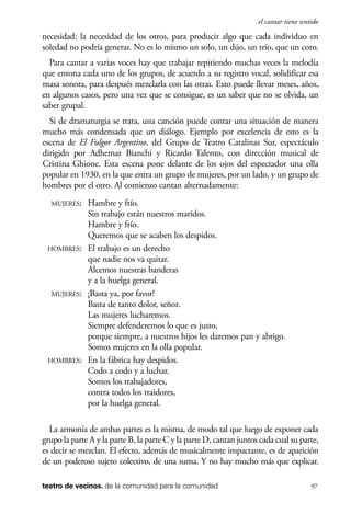 scher.qxp:Maquetación 1 12/3/10 2:39 PM Page 97

el cantar tiene sentido

necesidad: la necesidad de los otros, para producir algo que cada individuo en
soledad no podría generar. No es lo mismo un solo, un dúo, un trío, que un coro.
Para cantar a varias voces hay que trabajar repitiendo muchas veces la melodía
que entona cada uno de los grupos, de acuerdo a su registro vocal, solidificar esa
masa sonora, para después mezclarla con las otras. Esto puede llevar meses, años,
en algunos casos, pero una vez que se consigue, es un saber que no se olvida, un
saber grupal.
Si de dramaturgia se trata, una canción puede contar una situación de manera
mucho más condensada que un diálogo. Ejemplo por excelencia de esto es la
escena de El Fulgor Argentino, del Grupo de Teatro Catalinas Sur, espectáculo
dirigido por Adhemar Bianchi y Ricardo Talento, con dirección musical de
Cristina Ghione. Esta escena pone delante de los ojos del espectador una olla
popular en 1930, en la que entra un grupo de mujeres, por un lado, y un grupo de
hombres por el otro. Al comienzo cantan alternadamente:
MUJERES:

Hambre y frío.
Sin trabajo están nuestros maridos.
Hambre y frío.
Queremos que se acaben los despidos.
HOMBRES: El trabajo es un derecho
que nadie nos va quitar.
Alcemos nuestras banderas
y a la huelga general.
MUJERES: ¡Basta ya, por favor!
Basta de tanto dolor, señor.
Las mujeres lucharemos.
Siempre defenderemos lo que es justo,
porque siempre, a nuestros hijos les daremos pan y abrigo.
Somos mujeres en la olla popular.
HOMBRES: En la fábrica hay despidos.
Codo a codo y a luchar.
Somos los trabajadores,
contra todos los traidores,
por la huelga general.
La armonía de ambas partes es la misma, de modo tal que luego de exponer cada
grupo la parte A y la parte B, la parte C y la parte D, cantan juntos cada cual su parte,
es decir se mezclan. El efecto, además de musicalmente impactante, es de aparición
de un poderoso sujeto colectivo, de una suma. Y no hay mucho más que explicar.
teatro de vecinos. de la comunidad para la comunidad

97

 