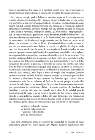 scher.qxp:Maquetación 1 12/3/10 2:39 PM Page 98

Con eso ya está todo. A la escena no le hace falta ningún texto más. El espectador se
ubica inmediatamente en tiempo y espacio, sin necesidad de ningún subrayado.
Este mismo ejemplo podría hablarnos también acerca de lo mencionado en
relación a los arreglos musicales. Sin embargo, para ser más clara aún en este punto,
voy a referirme a una experiencia personal que, considero, explica esta cuestión con
mucha claridad. Cuando dirigí La caravana, una historia de la resistencia a partir de
canciones de la memoria colectiva, me topé con una enorme cantidad de melodías
y letras dichas y repetidas a lo largo del tiempo. “¿Cómo decirlas –me preguntaba–
con un sentido renovado, que hablara acerca de nuestra mirada de la historia?”. Un
caso muy claro en este sentido fue el de La Internacional, una canción cuyo modo
de sonar estaba cristalizado en el imaginario colectivo. Su fraseo, se cantara en el
idioma que se cantase, era el de un himno. Cuando decidí intervenirla, atravesarla,
por una percusión armada sobre la base de bombo con platillo, sin ninguna duda
tuve una intención de hacerla sonar de otro modo, de hacerla escuchar de otra
manera, y proponer una resignificación de sus palabras y su melodía. Este arreglo es,
sin ninguna duda, una opinión, vinculada al sentido general del espectáculo. Pero
además, en el grupo había más mujeres que hombres, por lo tanto armé dos cuerdas
de mujeres y una de hombres. Elegí la estrofa que mejor recordaba la mayoría de los
integrantes del grupo, la primera, y, teniendo en cuenta las cuerdas que había
armado, fruto de nuestra realidad grupal, elegí proponer un efecto de repetición y
acumulación, sumando progresivamente las diferentes melodías (una por una la que
entonaba cada cuerda), hasta llegar a armar el arreglo coral completo (siempre
cantando la misma estrofa), haciendo ingresar primero las melodías que cantaban
las mujeres y finalmente la que cantaban los hombres que, por su timbre
naturalmente más fuerte, realzaban el final de la escena, porque además ellos
cantaban la melodía de la canción original. Se generaba, de esta manera un crescendo,
que aprovechaba las condiciones dadas. La menor cantidad de hombres no
perjudicó el arreglo, sino que fue tomado como dato de la realidad para la
construcción de la escena y de su texto: la canción. Así fue como le dimos a esa
melodía y a esas palabras, cantadas y dichas a lo largo del tiempo, una mirada, una
respiración grupal, una manera nuestra de hacerlas sonar, un modo que construía
una identidad junto a todas las otras canciones que componían el espectáculo:
Arriba los pobres del mundo,
de pie los esclavos sin pan.
Y gritemos todos unidos:
¡viva La Internacional!
Pues bien. Ampliemos ahora el concepto de solidaridad en relación al canto
comunitario ¿Quién no cantó alguna vez? Algunos tuvieron experiencias más
98

EDITH

SCHER

 