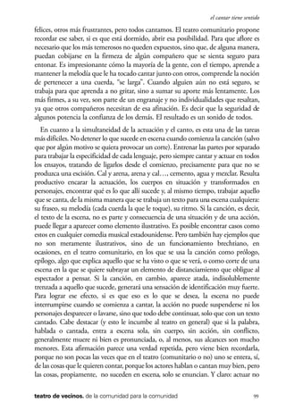 scher.qxp:Maquetación 1 12/3/10 2:39 PM Page 99

el cantar tiene sentido

felices, otros más frustrantes, pero todos cantamos. El teatro comunitario propone
recordar ese saber, si es que está dormido, abrir esa posibilidad. Para que aflore es
necesario que los más temerosos no queden expuestos, sino que, de alguna manera,
puedan cobijarse en la firmeza de algún compañero que se sienta seguro para
entonar. Es impresionante cómo la mayoría de la gente, con el tiempo, aprende a
mantener la melodía que le ha tocado cantar junto con otros, comprende la noción
de pertenecer a una cuerda, “se larga”. Cuando alguien aún no está seguro, se
trabaja para que aprenda a no gritar, sino a sumar su aporte más lentamente. Los
más firmes, a su vez, son parte de un engranaje y no individualidades que resaltan,
ya que otros compañeros necesitan de esa afinación. Es decir que la seguridad de
algunos potencia la confianza de los demás. El resultado es un sonido de todos.
En cuanto a la simultaneidad de la actuación y el canto, es esta una de las tareas
más difíciles. No detener lo que sucede en escena cuando comienza la canción (salvo
que por algún motivo se quiera provocar un corte). Entrenar las partes por separado
para trabajar la especificidad de cada lenguaje, pero siempre cantar y actuar en todos
los ensayos, tratando de ligarlos desde el comienzo, precisamente para que no se
produzca una escisión. Cal y arena, arena y cal…, cemento, agua y mezclar. Resulta
productivo encarar la actuación, los cuerpos en situación y transformados en
personajes, encontrar qué es lo que allí sucede y, al mismo tiempo, trabajar aquello
que se canta, de la misma manera que se trabaja un texto para una escena cualquiera:
su fraseo, su melodía (cada cuerda la que le toque), su ritmo. Si la canción, es decir,
el texto de la escena, no es parte y consecuencia de una situación y de una acción,
puede llegar a aparecer como elemento ilustrativo. Es posible encontrar casos como
estos en cualquier comedia musical estadounidense. Pero también hay ejemplos que
no son meramente ilustrativos, sino de un funcionamiento brechtiano, en
ocasiones, en el teatro comunitario, en los que se usa la canción como prólogo,
epílogo, algo que explica aquello que se ha visto o que se verá, o como corte de una
escena en la que se quiere subrayar un elemento de distanciamiento que obligue al
espectador a pensar. Si la canción, en cambio, aparece atada, indisolublemente
trenzada a aquello que sucede, generará una sensación de identificación muy fuerte.
Para lograr ese efecto, si es que eso es lo que se desea, la escena no puede
interrumpirse cuando se comienza a cantar, la acción no puede suspenderse ni los
personajes desparecer o lavarse, sino que todo debe continuar, solo que con un texto
cantado. Cabe destacar (y esto le incumbe al teatro en general) que si la palabra,
hablada o cantada, entra a escena sola, sin cuerpo, sin acción, sin conflicto,
generalmente muere ni bien es pronunciada, o, al menos, sus alcances son mucho
menores. Esta afirmación parece una verdad repetida, pero viene bien recordarla,
porque no son pocas las veces que en el teatro (comunitario o no) uno se entera, sí,
de las cosas que le quieren contar, porque los actores hablan o cantan muy bien, pero
las cosas, propiamente, no suceden en escena, solo se enuncian. Y claro: actuar no
teatro de vecinos. de la comunidad para la comunidad

99

 