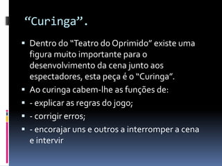 “Curinga”.
 Dentro do “Teatro do Oprimido” existe uma
    figura muito importante para o
    desenvolvimento da cena junto aos
    espectadores, esta peça é o “Curinga”.
   Ao curinga cabem-lhe as funções de:
   - explicar as regras do jogo;
   - corrigir erros;
   - encorajar uns e outros a interromper a cena
    e intervir
 