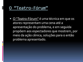 O “Teatro-Fórum”

 O “Teatro-Fórum” é uma técnica em que os
  atores representam uma cena até a
  apresentação do problema, e em seguida
  propõem aos espectadores que mostrem, por
  meio da ação cênica, soluções para o então
  problema apresentado.
 