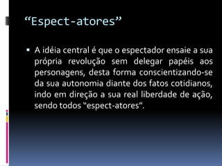 “Espect-atores”

 A idéia central é que o espectador ensaie a sua
  própria revolução sem delegar papéis aos
  personagens, desta forma conscientizando-se
  da sua autonomia diante dos fatos cotidianos,
  indo em direção a sua real liberdade de ação,
  sendo todos “espect-atores”.
 