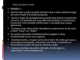 PAPEL DO ESPECT-ATOR

 PASSO 1
 interromper a ação quando acharem que o actor poderia reagir
    de outro modo à situação proposta.
    tomar o lugar do protagonista quando este estiver cometendo
    um erro, ou optando por uma alternativa falsa ou insuficiente,
    e procurar uma solução melhor para a situação que a peça
    apresenta.
    O espect-actor deve gritar da plateia ou aproximar-se da cena
    e dizer “Pára!” ou “Stop!”.
   Os actores deverão imediatamente congelar a cena,
    imobilizando-se em seus lugares.
    Imediatamente, o espect-actor deve dizer de onde quer que a
    cena seja recomeçada, indicando uma frase, momento ou
    movimento a partir do qual se retoma a ação.
    A peça recomeça no ponto indicado, tendo agora o
    espectador como protagonista.
 