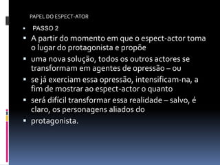 PAPEL DO ESPECT-ATOR

    PASSO 2
 A partir do momento em que o espect-actor toma
    o lugar do protagonista e propõe
   uma nova solução, todos os outros actores se
    transformam em agentes de opressão – ou
   se já exerciam essa opressão, intensificam-na, a
    fim de mostrar ao espect-actor o quanto
   será difícil transformar essa realidade – salvo, é
    claro, os personagens aliados do
   protagonista.
 