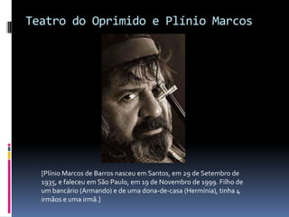 Teatro do Oprimido e Plínio Marcos




  [Plínio Marcos de Barros nasceu em Santos, em 29 de Setembro de
  1935, e faleceu em São Paulo, em 19 de Novembro de 1999. Filho de
  um bancário (Armando) e de uma dona-de-casa (Hermínia), tinha 4
  irmãos e uma irmã.]
 