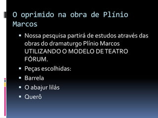 O oprimido na obra de Plínio
Marcos
  Nossa pesquisa partirá de estudos através das
     obras do dramaturgo Plínio Marcos
     UTILIZANDO O MODELO DE TEATRO
     FÓRUM.
    Peças escolhidas:
    Barrela
    O abajur lilás
    Querô
 