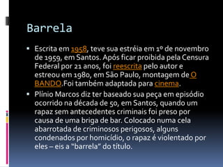 Barrela
 Escrita em 1958, teve sua estréia em 1º de novembro
  de 1959, em Santos. Após ficar proibida pela Censura
  Federal por 21 anos, foi reescrita pelo autor e
  estreou em 1980, em São Paulo, montagem de O
  BANDO.Foi também adaptada para cinema.
 Plínio Marcos diz ter baseado sua peça em episódio
  ocorrido na década de 50, em Santos, quando um
  rapaz sem antecedentes criminais foi preso por
  causa de uma briga de bar. Colocado numa cela
  abarrotada de criminosos perigosos, alguns
  condenados por homicídio, o rapaz é violentado por
  eles – eis a “barrela” do título.
 