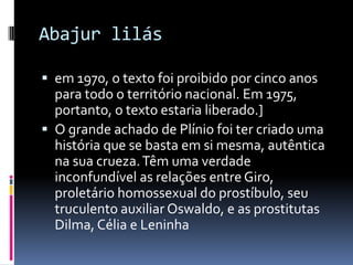 Abajur lilás

 em 1970, o texto foi proibido por cinco anos
  para todo o território nacional. Em 1975,
  portanto, o texto estaria liberado.]
 O grande achado de Plínio foi ter criado uma
  história que se basta em si mesma, autêntica
  na sua crueza. Têm uma verdade
  inconfundível as relações entre Giro,
  proletário homossexual do prostíbulo, seu
  truculento auxiliar Oswaldo, e as prostitutas
  Dilma, Célia e Leninha
 