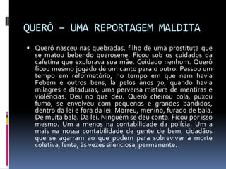 QUERÔ – UMA REPORTAGEM MALDITA
 Querô nasceu nas quebradas, filho de uma prostituta que
  se matou bebendo querosene. Ficou sob os cuidados da
  cafetina que explorava sua mãe. Cuidado nenhum. Querô
  ficou mesmo jogado de um canto para o outro. Passou um
  tempo em reformatório, no tempo em que nem havia
  Febem e outros bens, lá pelos anos 70, quando havia
  milagres e ditaduras, uma perversa mistura de mentiras e
  violências. Deu no que deu. Querô cheirou cola, puxou
  fumo, se envolveu com pequenos e grandes bandidos,
  dentro da lei e fora da lei. Morreu, menino, furado de bala.
  De muita bala. Da lei. Ninguém se deu conta. Ficou por isso
  mesmo. Um a menos na contabilidade da polícia. Um a
  mais na nossa contabilidade de gente de bem, cidadãos
  que se agarram ao que podem para sobreviver à morte
  coletiva, lenta, às vezes silenciosa, permanente.
 