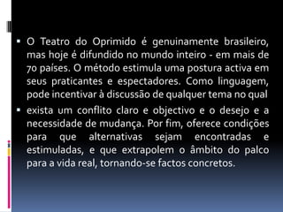  O Teatro do Oprimido é genuinamente brasileiro,
  mas hoje é difundido no mundo inteiro - em mais de
  70 países. O método estimula uma postura activa em
  seus praticantes e espectadores. Como linguagem,
  pode incentivar à discussão de qualquer tema no qual
 exista um conflito claro e objectivo e o desejo e a
  necessidade de mudança. Por fim, oferece condições
  para que alternativas sejam encontradas e
  estimuladas, e que extrapolem o âmbito do palco
  para a vida real, tornando-se factos concretos.
 