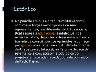 Histórico

 No período em que a ditadura militar reprimiu
  com maior força a voz do povo e de seus
  representantes, nos diferentes âmbitos sociais,
  Boal aliou-se a educadores e intelectuais da
  América Latina, dispostos a desenvolverem uma
  tomada de consciência dos oprimidos, a começar
  pelo projeto de alfabetização, ALFIN – Programa
  de Alfabetização Integral, no Peru, na década de
  setenta, cuja concepção metodológica do
  projeto era inspirada na pedagogia do oprimido
  de Paulo Freire.
 