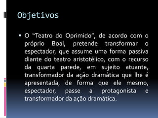 Objetivos

 O “Teatro do Oprimido”, de acordo com o
 próprio Boal, pretende transformar o
 espectador, que assume uma forma passiva
 diante do teatro aristotélico, com o recurso
 da quarta parede, em sujeito atuante,
 transformador da ação dramática que lhe é
 apresentada, de forma que ele mesmo,
 espectador, passe a protagonista e
 transformador da ação dramática.
 