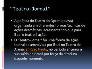 “Teatro-Jornal”

 A poética do Teatro do Oprimido está
  organizada em diferentes formas/técnicas de
  ações dramáticas, acrescentando que para
  Boal o teatro é ação.
 O “Teatro-Jornal” foi uma forma de ação
  teatral desenvolvida por Boal no Teatro de
  Arena, em São Paulo, no período anterior a
  sua saída do Brasil por força da ditadura
  daquele momento.
 