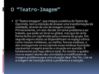 O “Teatro-Imagem”
 O “Teatro-Imagem”, que integra a estética do Teatro do
  Oprimido, tem a intenção de ensaiar uma transformação da
  realidade, através do uso da imagem corporal.
  Primeiramente, um ator decide um tema problema a ser
  tratado, que pode ser local ou global, mas que de certa
  forma tenha um significado para a maioria do grupo. Em
  seguida alguns atores se disponibilizam no espaço cênico
  como massas moldáveis, ou melhor, futuras estátuas, o
  ator protagonista vai esculpindo essas estátuas buscando
  representar imageticamente a situação em questão. É
  fundamental que haja silêncio total. Ao montar o quadro
  vivo os espect-atores são convidados a modificarem as
  imagens problema para uma situação ideal. Por fim, cria-se
  a imagem de transição entre o problema e a solução.
 