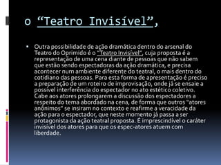 o “Teatro Invisível”,
 Outra possibilidade de ação dramática dentro do arsenal do
  Teatro do Oprimido é o “Teatro Invisível”, cuja proposta é a
  representação de uma cena diante de pessoas que não sabem
  que estão sendo espectadoras da ação dramática, e precisa
  acontecer num ambiente diferente do teatral, o mais dentro do
  cotidiano das pessoas. Para esta forma de apresentação é preciso
  a preparação de um roteiro de improvisação, onde já se ensaie a
  possível interferência do espectador no ato estético coletivo.
  Cabe aos atores prolongarem a discussão dos espectadores a
  respeito do tema abordado na cena, de forma que outros “atores
  anônimos” se insiram no contexto e reafirme a veracidade da
  ação para o espectador, que neste momento já passa a ser
  protagonista da ação teatral proposta. É imprescindível o caráter
  invisível dos atores para que os espec-atores atuem com
  liberdade.
 