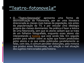 “Teatro-fotonovela”
 O   “Teatro-fotonovela” apresenta uma forma de
 desmistificação da Fotonovela, por ser uma literatura
 direcionada as classes mais baixas da população, isto antes
 da popularização da TV, e por veicular uma ideologia
 própria das classes dominantes. Na prática é fazer a leitura
 de uma fotonovela, sem que os atores saibam que se trata
 de um folhetim fotografado, enquanto esses atores vão
 interpretando a história que está sendo lida. Em seguida
 partem para refletir sobre as ações que foram produzidas
 pelos atores e as que estão publicadas paralelamente as
 falas, com isto, é comum perceber distorções, pela minoria
 que produz essas fotonovelas, em relação a real situação
 dos sujeitos mencionados pela história.
 