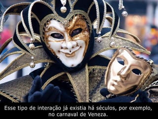 Esse tipo de interação já existia há séculos, por exemplo,
no carnaval de Veneza.
 