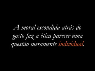 A moral escondida atrás do
gosto faz a ética parecer uma
questão meramente individual.
 