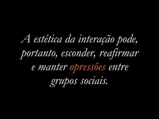 A estética da interação pode,
portanto, esconder, reafirmar
e manter opressões entre
grupos sociais.
 
