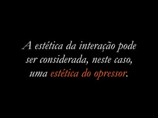 A estética da interação pode
ser considerada, neste caso,
uma estética do opressor.
 