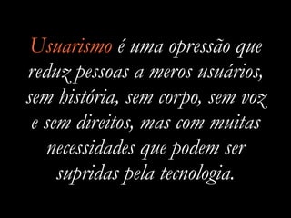 Usuarismo é uma opressão que
reduz pessoas a meros usuários,
sem história, sem corpo, sem voz
e sem direitos, mas com muitas
necessidades que podem ser
supridas pela tecnologia.
 