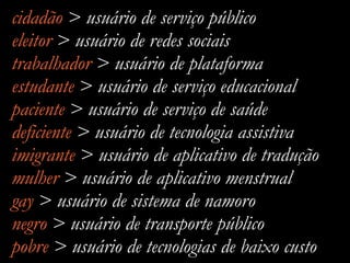 cidadão > usuário de serviço público
eleitor > usuário de redes sociais
trabalhador > usuário de plataforma
estudante > usuário de serviço educacional
paciente > usuário de serviço de saúde
deficiente > usuário de tecnologia assistiva
imigrante > usuário de aplicativo de tradução
mulher > usuário de aplicativo menstrual
gay > usuário de sistema de namoro
negro > usuário de transporte público
pobre > usuário de tecnologias de baixo custo
 