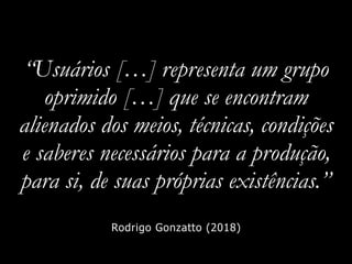 “Usuários […] representa um grupo
oprimido […] que se encontram
alienados dos meios, técnicas, condições
e saberes necessários para a produção,
para si, de suas próprias existências.”
Rodrigo Gonzatto (2018)
 