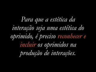 Para que a estética da
interação seja uma estética do
oprimido, é preciso reconhecer e
incluir os oprimidos na
produção de interações.
 
