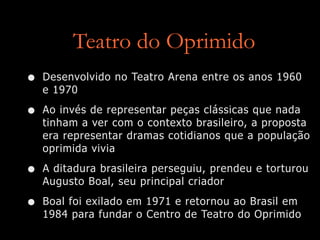 Teatro do Oprimido
• Desenvolvido no Teatro Arena entre os anos 1960
e 1970
• Ao invés de representar peças clássicas que nada
tinham a ver com o contexto brasileiro, a proposta
era representar dramas cotidianos que a população
oprimida vivia
• A ditadura brasileira perseguiu, prendeu e torturou
Augusto Boal, seu principal criador
• Boal foi exilado em 1971 e retornou ao Brasil em
1984 para fundar o Centro de Teatro do Oprimido
 