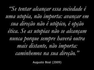 “Se tentar alcançar essa sociedade é
uma utopia, não importa: avançar em
sua direção não é utópico, é opção
ética. Se as utopias não se alcançam
nunca porque sempre haverá outra
mais distante, não importa:
caminhemos na sua direção.”
Augusto Boal (2009)
 