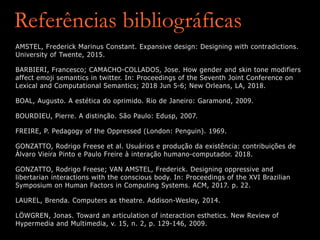 Referências bibliográficas
AMSTEL, Frederick Marinus Constant. Expansive design: Designing with contradictions.
University of Twente, 2015.
BARBIERI, Francesco; CAMACHO-COLLADOS, Jose. How gender and skin tone modifiers
affect emoji semantics in twitter. In: Proceedings of the Seventh Joint Conference on
Lexical and Computational Semantics; 2018 Jun 5-6; New Orleans, LA, 2018.
BOAL, Augusto. A estética do oprimido. Rio de Janeiro: Garamond, 2009.
BOURDIEU, Pierre. A distinção. São Paulo: Edusp, 2007.
FREIRE, P. Pedagogy of the Oppressed (London: Penguin). 1969.
GONZATTO, Rodrigo Freese et al. Usuários e produção da existência: contribuições de
Álvaro Vieira Pinto e Paulo Freire à interação humano-computador. 2018.
GONZATTO, Rodrigo Freese; VAN AMSTEL, Frederick. Designing oppressive and
libertarian interactions with the conscious body. In: Proceedings of the XVI Brazilian
Symposium on Human Factors in Computing Systems. ACM, 2017. p. 22.
LAUREL, Brenda. Computers as theatre. Addison-Wesley, 2014.
LÖWGREN, Jonas. Toward an articulation of interaction esthetics. New Review of
Hypermedia and Multimedia, v. 15, n. 2, p. 129-146, 2009.
 