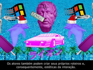 Os atores também podem criar seus próprios roteiros e,
consequentemente, estéticas da interação.
 