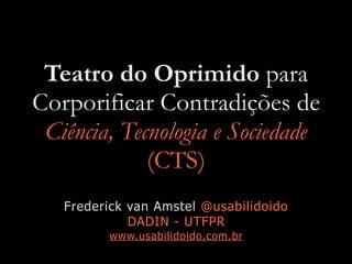 Teatro do Oprimido para
Corporificar Contradições de
Ciência, Tecnologia e Sociedade
(CTS)
Frederick van Amstel @usabilidoido
DADIN - UTFPR
www.usabilidoido.com.br
 